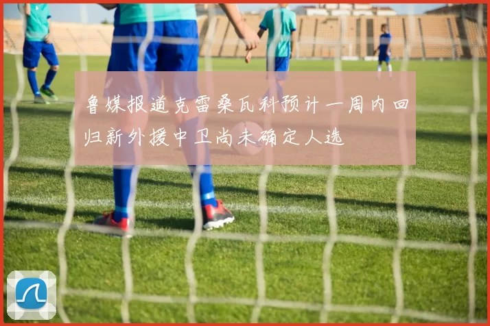 鲁媒报道克雷桑瓦科预计一周内回归新外援中卫尚未确定人选