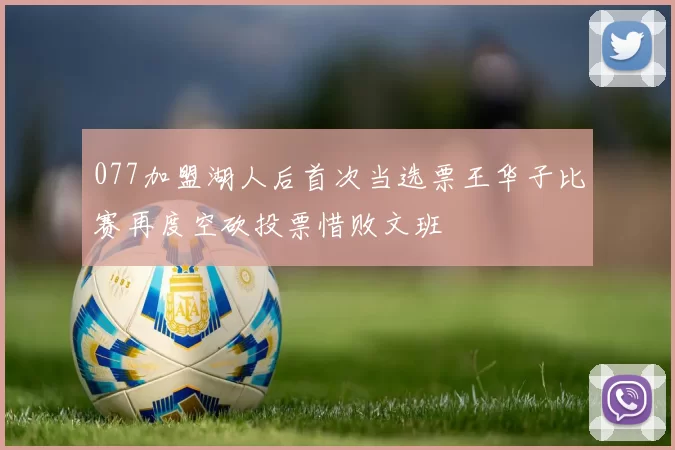 077加盟湖人后首次当选票王华子比赛再度空砍投票惜败文班