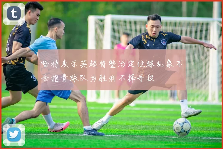 哈特表示英超将整治定位球乱象不会指责球队为胜利不择手段