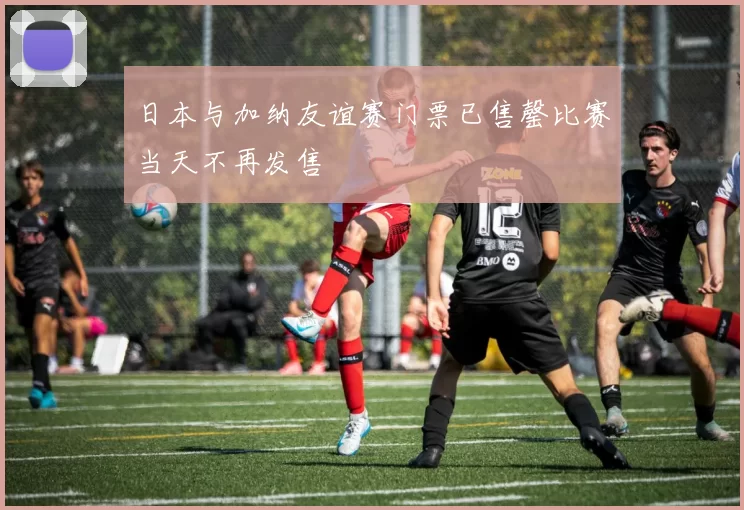 日本与加纳友谊赛门票已售罄比赛当天不再发售