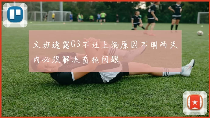 文班透露G3不让上场原因不明两天内必须解决首轮问题