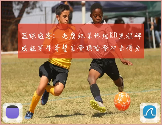 篮球盛宴：老詹纪录终结KD里程碑成就字母哥誓言登顶哈登冲击得分前十