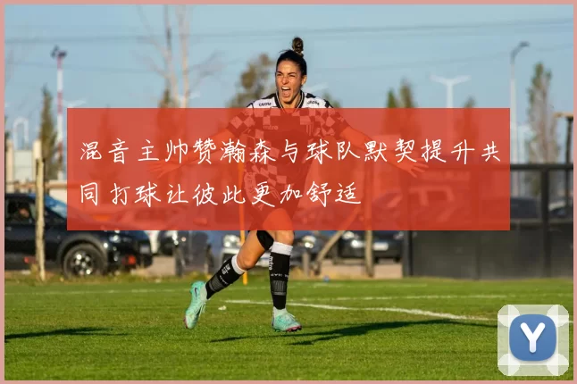 混音主帅赞瀚森与球队默契提升共同打球让彼此更加舒适