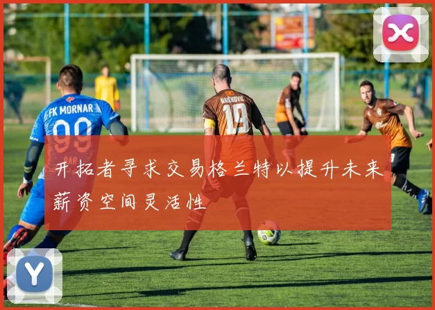 开拓者寻求交易格兰特以提升未来薪资空间灵活性
