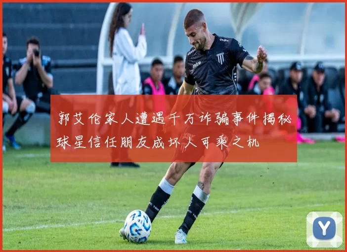 郭艾伦家人遭遇千万诈骗事件揭秘球星信任朋友成坏人可乘之机