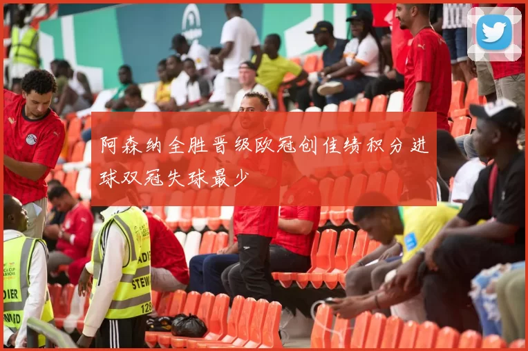 阿森纳全胜晋级欧冠创佳绩积分进球双冠失球最少