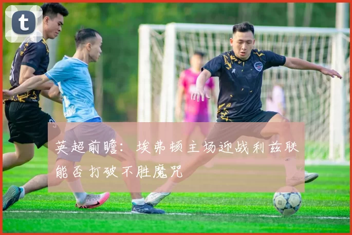 英超前瞻：埃弗顿主场迎战利兹联能否打破不胜魔咒