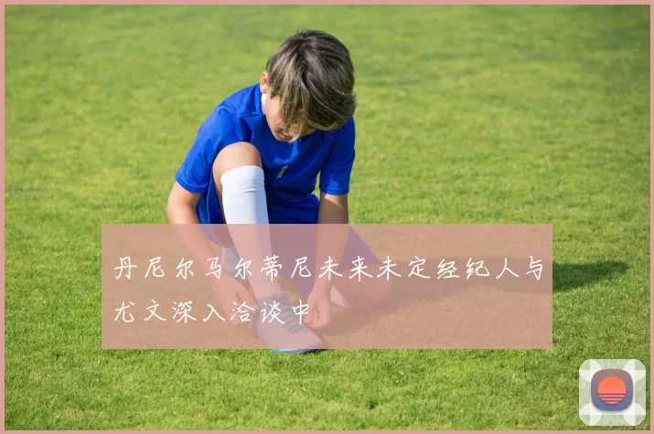 丹尼尔马尔蒂尼未来未定经纪人与尤文深入洽谈中