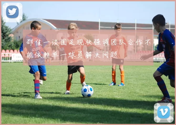 邵佳一谈国足现状强调团队合作不能依赖单一球员解决问题