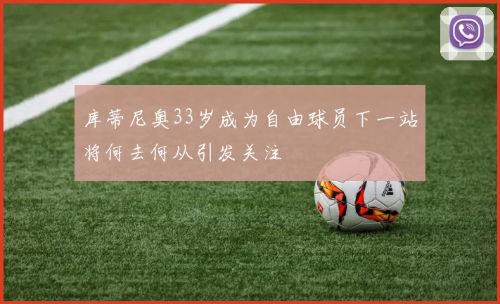 库蒂尼奥33岁成为自由球员下一站将何去何从引发关注
