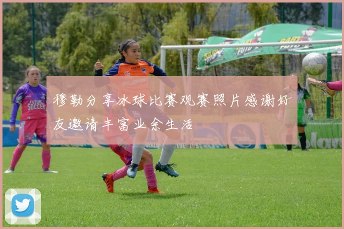 穆勒分享冰球比赛观赛照片感谢好友邀请丰富业余生活