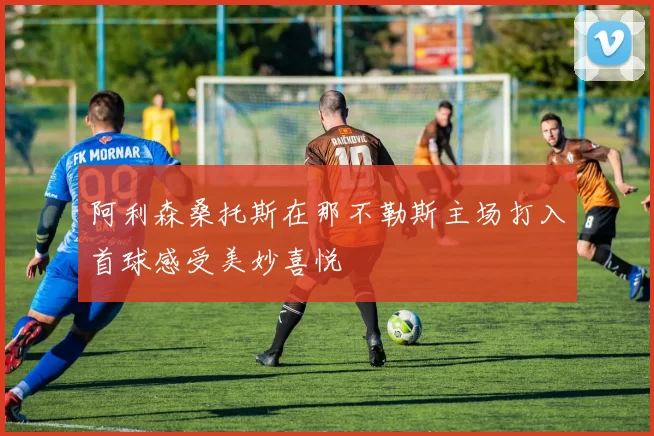 阿利森桑托斯在那不勒斯主场打入首球感受美妙喜悦