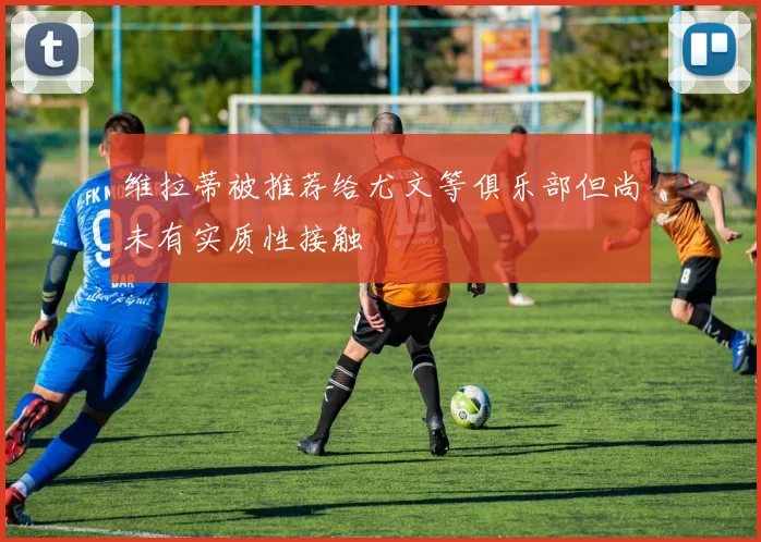 维拉蒂被推荐给尤文等俱乐部但尚未有实质性接触