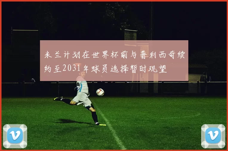 米兰计划在世界杯前与普利西奇续约至2031年球员选择暂时观望