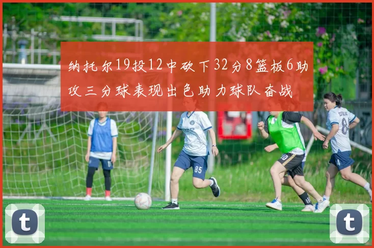 纳托尔19投12中砍下32分8篮板6助攻三分球表现出色助力球队奋战