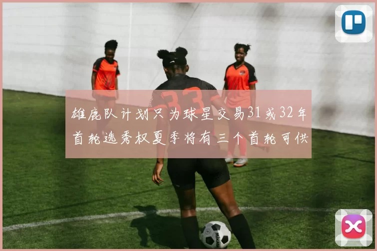 雄鹿队计划只为球星交易31或32年首轮选秀权夏季将有三个首轮可供交易